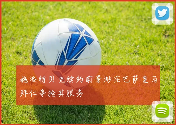 施洛特贝克续约前景渺茫巴萨皇马拜仁争抢其服务