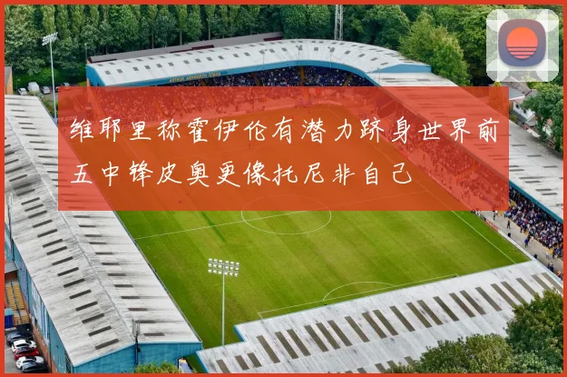 维耶里称霍伊伦有潜力跻身世界前五中锋皮奥更像托尼非自己