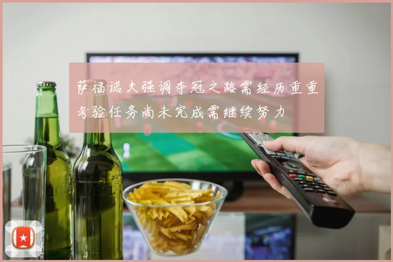 萨福诺夫强调夺冠之路需经历重重考验任务尚未完成需继续努力