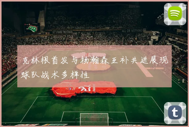 克林根首发与杨瀚森互补共进展现球队战术多样性