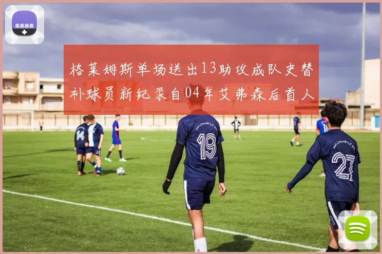 格莱姆斯单场送出13助攻成队史替补球员新纪录自04年艾弗森后首人