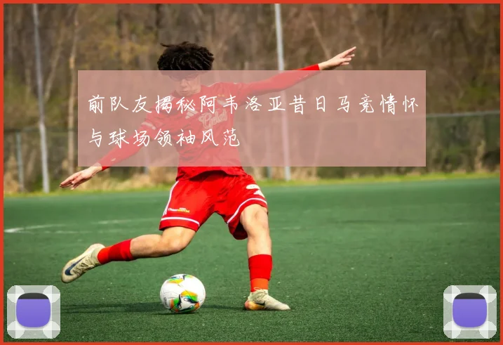 前队友揭秘阿韦洛亚昔日马竞情怀与球场领袖风范