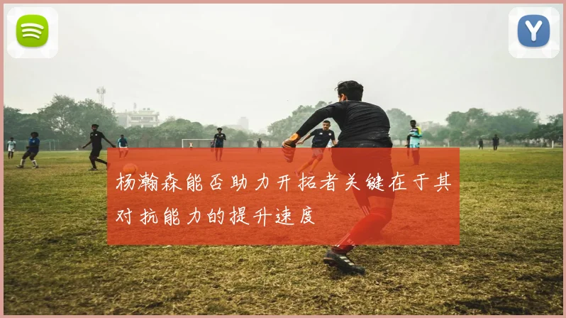 杨瀚森能否助力开拓者关键在于其对抗能力的提升速度