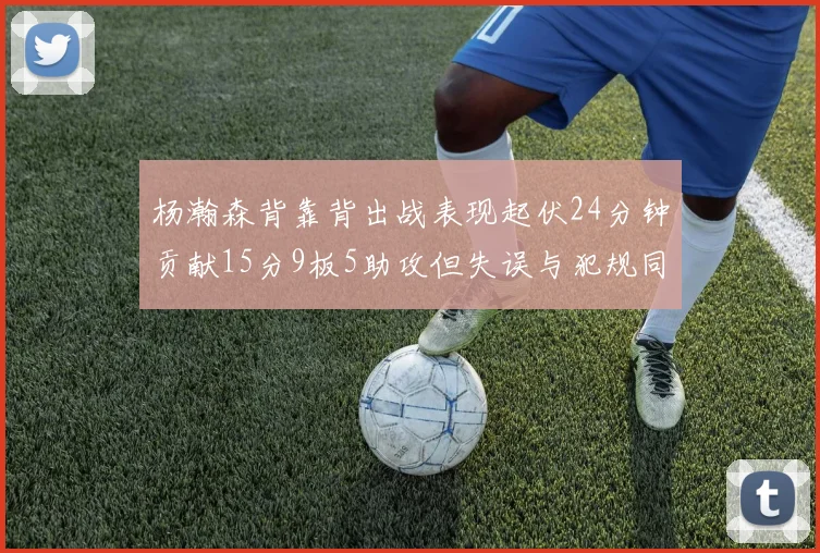 杨瀚森背靠背出战表现起伏24分钟贡献15分9板5助攻但失误与犯规同样引人关注