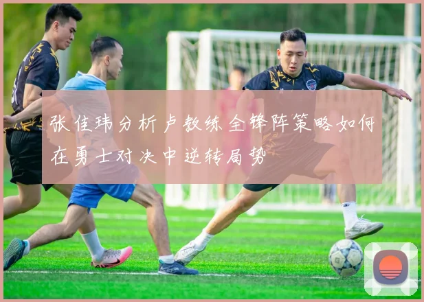 张佳玮分析卢教练全锋阵策略如何在勇士对决中逆转局势