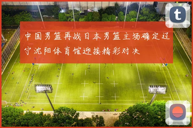 中国男篮再战日本男篮主场确定辽宁沈阳体育馆迎接精彩对决
