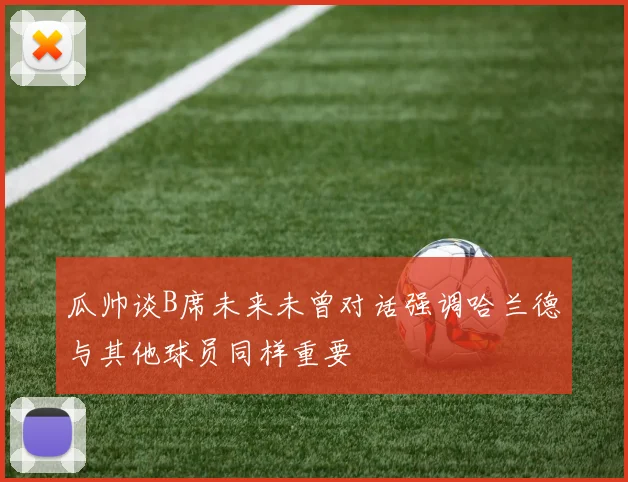瓜帅谈B席未来未曾对话强调哈兰德与其他球员同样重要