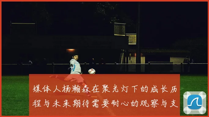 媒体人杨瀚森在聚光灯下的成长历程与未来期待需要耐心的观察与支持