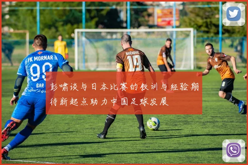 彭啸谈与日本比赛的教训与经验期待新起点助力中国足球发展