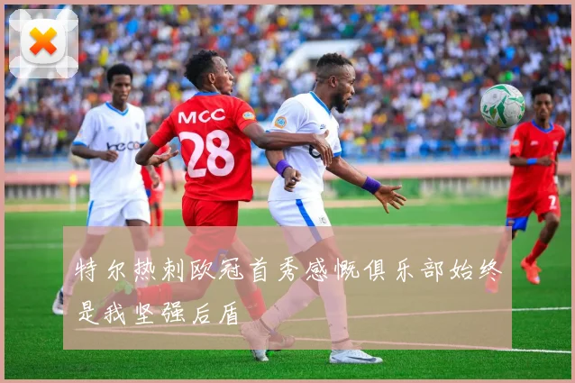 特尔热刺欧冠首秀感慨俱乐部始终是我坚强后盾