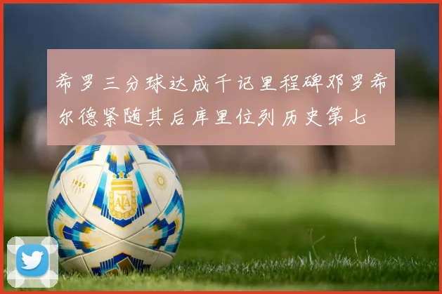 希罗三分球达成千记里程碑邓罗希尔德紧随其后库里位列历史第七
