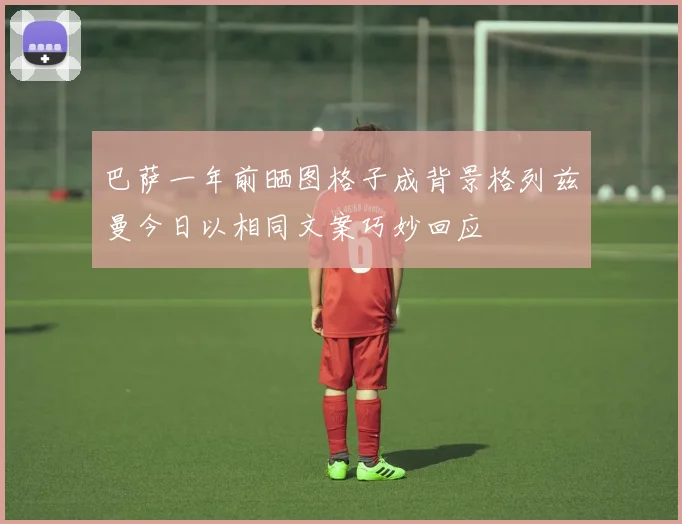 巴萨一年前晒图格子成背景格列兹曼今日以相同文案巧妙回应