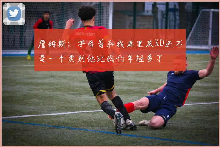詹姆斯：字母哥和我库里及KD还不是一个类别他比我们年轻多了