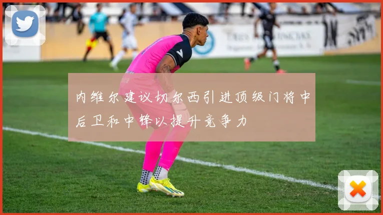 内维尔建议切尔西引进顶级门将中后卫和中锋以提升竞争力