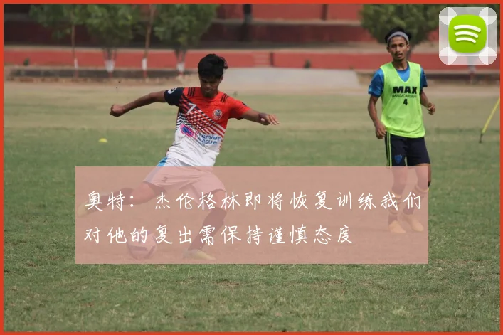 奥特：杰伦格林即将恢复训练我们对他的复出需保持谨慎态度