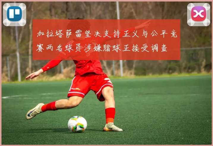 加拉塔萨雷坚决支持正义与公平竞赛两名球员涉嫌赌球正接受调查