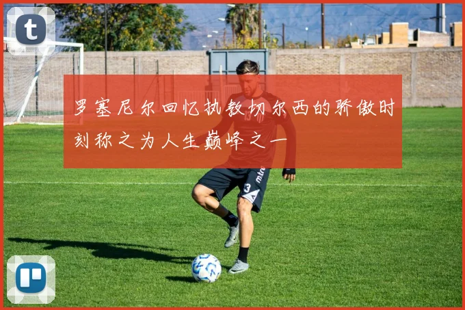 罗塞尼尔回忆执教切尔西的骄傲时刻称之为人生巅峰之一