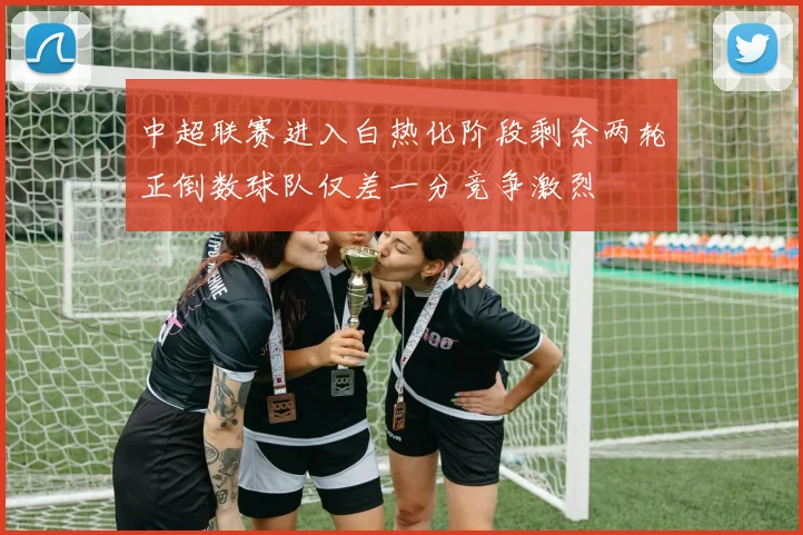 中超联赛进入白热化阶段剩余两轮正倒数球队仅差一分竞争激烈
