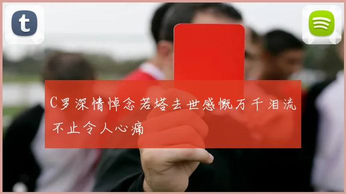 C罗深情悼念若塔去世感慨万千泪流不止令人心痛