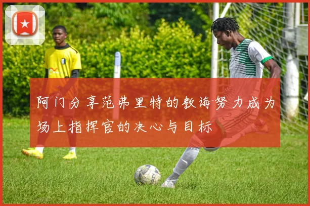 阿门分享范弗里特的教诲努力成为场上指挥官的决心与目标