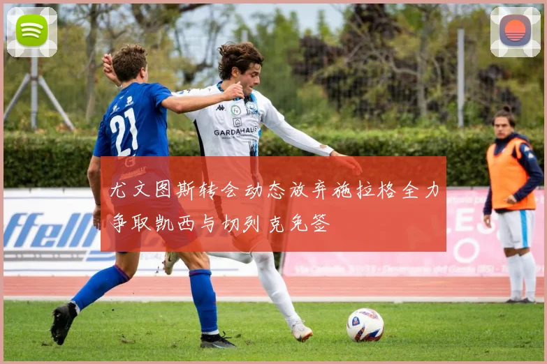 尤文图斯转会动态放弃施拉格全力争取凯西与切列克免签