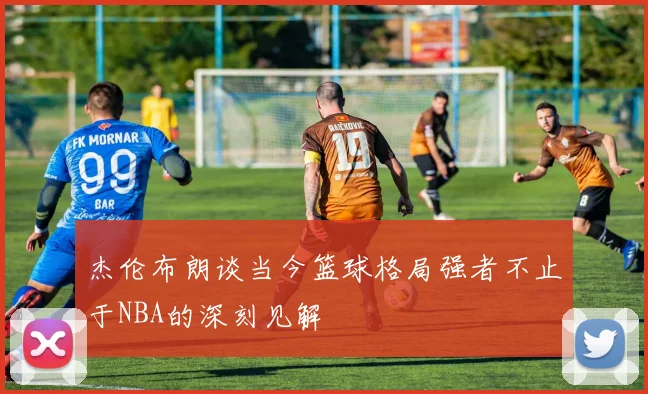 杰伦布朗谈当今篮球格局强者不止于NBA的深刻见解