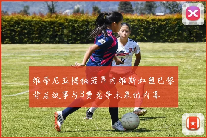 维蒂尼亚揭秘若昂内维斯加盟巴黎背后故事与B费竞争未果的内幕