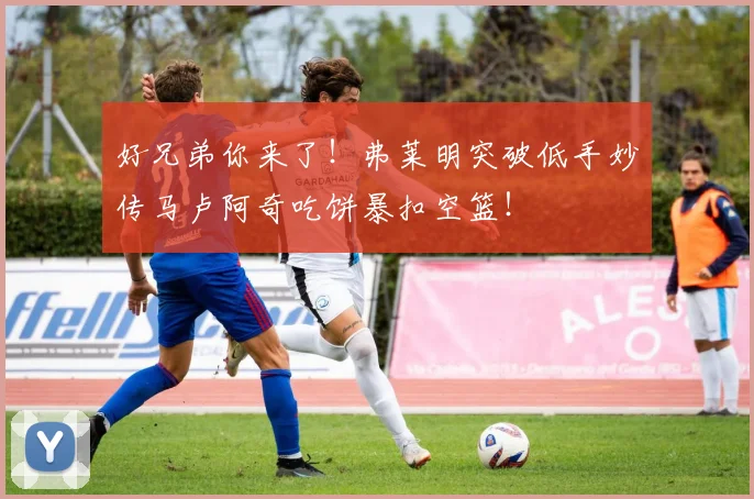 好兄弟你来了！弗莱明突破低手妙传马卢阿奇吃饼暴扣空篮！