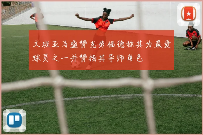 文班亚马盛赞克劳福德称其为最爱球员之一并赞扬其导师角色