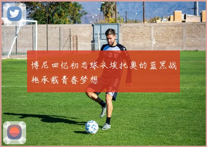 博尼回忆初恋球衣埃托奥的蓝黑战袍承载青春梦想