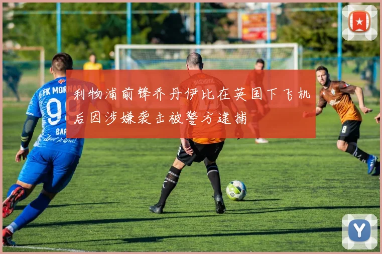 利物浦前锋乔丹伊比在英国下飞机后因涉嫌袭击被警方逮捕