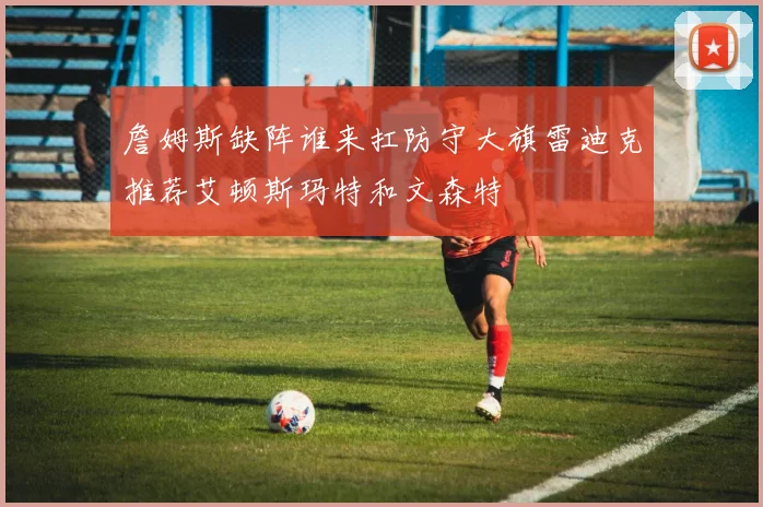 詹姆斯缺阵谁来扛防守大旗雷迪克推荐艾顿斯玛特和文森特
