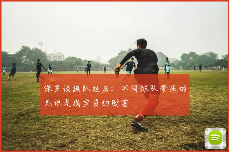 保罗谈换队经历：不同球队带来的见识是我宝贵的财富