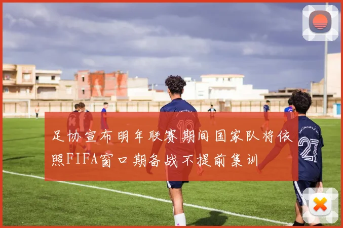 足协宣布明年联赛期间国家队将依照FIFA窗口期备战不提前集训