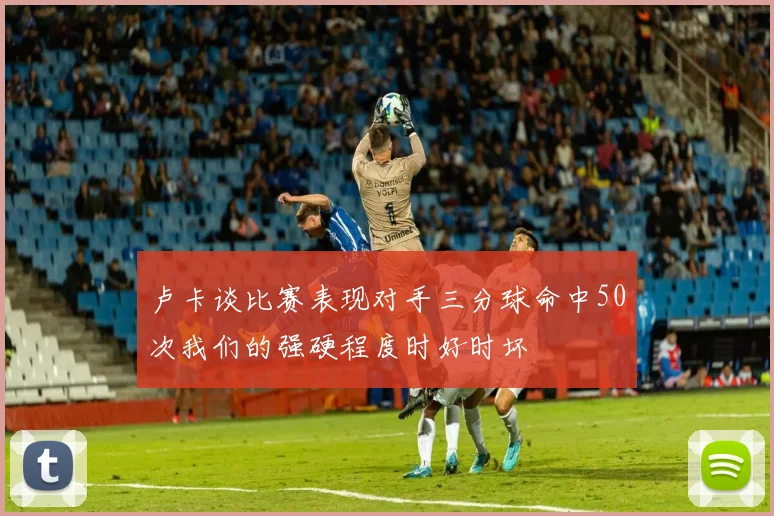 卢卡谈比赛表现对手三分球命中50次我们的强硬程度时好时坏