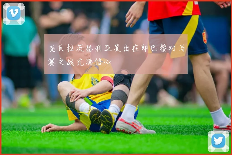 克瓦拉茨赫利亚复出在即巴黎对马赛之战充满信心