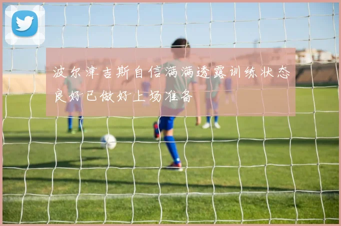 波尔津吉斯自信满满透露训练状态良好已做好上场准备