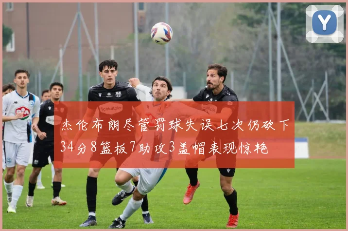 杰伦布朗尽管罚球失误七次仍砍下34分8篮板7助攻3盖帽表现惊艳