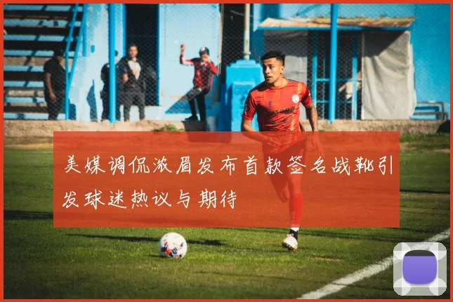 美媒调侃浓眉发布首款签名战靴引发球迷热议与期待