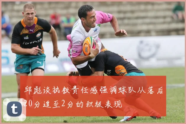 邱彪谈执教责任感强调球队从落后20分追至2分的积极表现