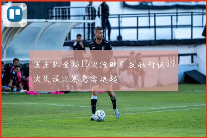 国王队全场16次抢断引发独行侠19次失误比赛悬念迭起