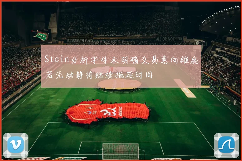 Stein分析字母未明确交易意向雄鹿若无动静将继续拖延时间