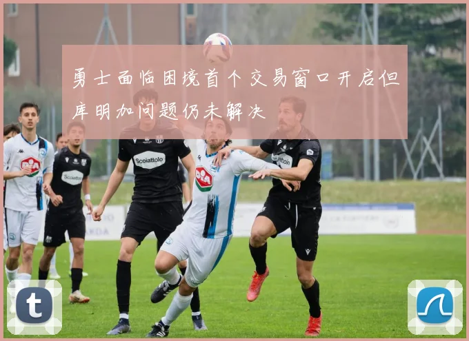 勇士面临困境首个交易窗口开启但库明加问题仍未解决